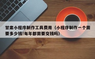 金华甘肃小程序制作工具费用（小程序制作一个需要多少钱!每年都需要交钱吗）