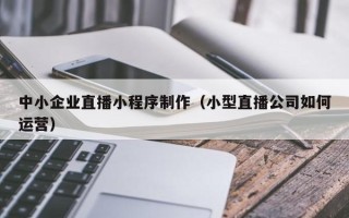 金华中小企业直播小程序制作（小型直播公司如何运营）